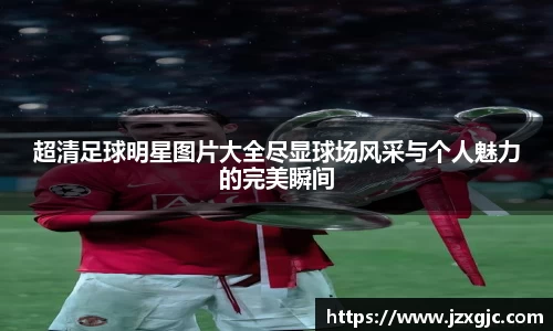 超清足球明星图片大全尽显球场风采与个人魅力的完美瞬间